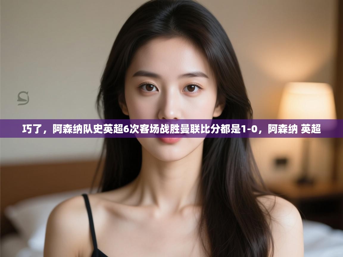 爱游戏体育娱乐赞助马竞-巧了，阿森纳队史英超6次客场战胜曼联比分都是1-0，阿森纳 英超  第4张