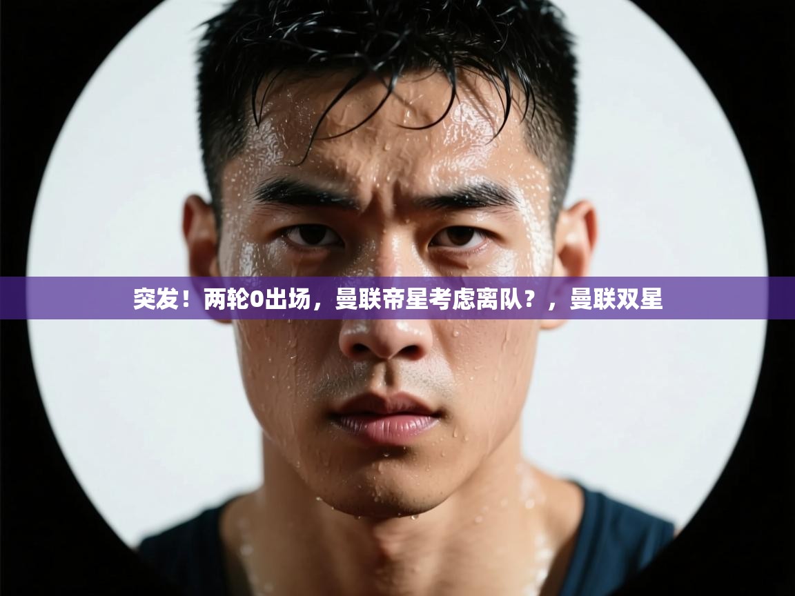 爱游戏体育官网-突发！两轮0出场，曼联帝星考虑离队？，曼联双星  第4张