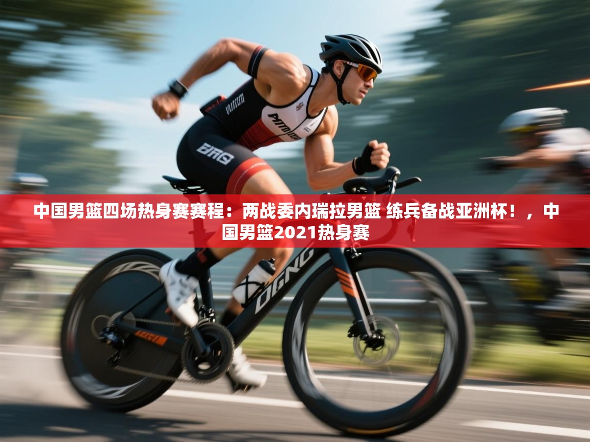 爱游戏体育在线app-中国男篮四场热身赛赛程：两战委内瑞拉男篮 练兵备战亚洲杯！，中国男篮2021热身赛