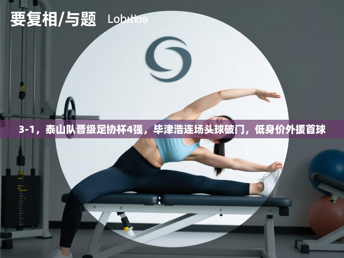 爱游体育直播-3-1,泰山队晋级足协杯4强,毕津浩连场头球破门,低身价外援首球 第3张