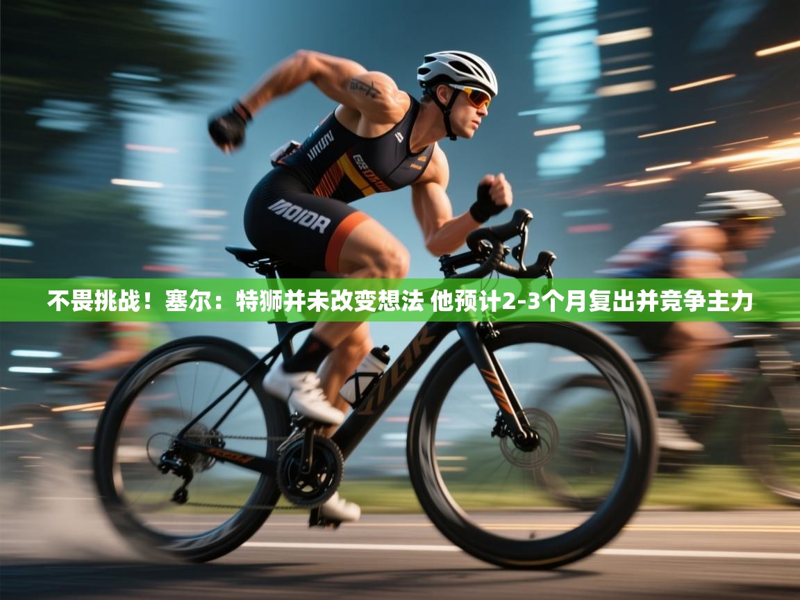 爱游戏官网-不畏挑战！塞尔：特狮并未改变想法 他预计2-3个月复出并竞争主力