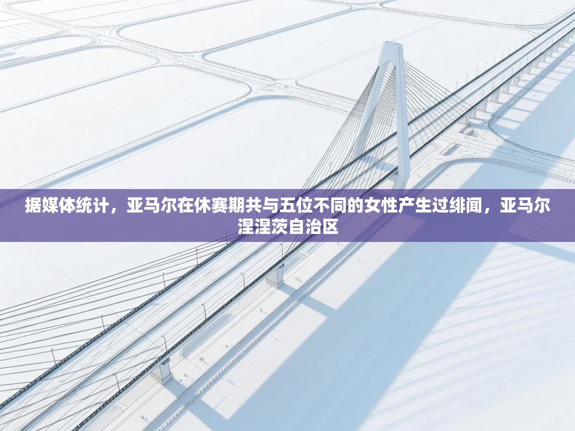 爱游戏体育官网-据媒体统计，亚马尔在休赛期共与五位不同的女性产生过绯闻，亚马尔涅涅茨自治区  第1张