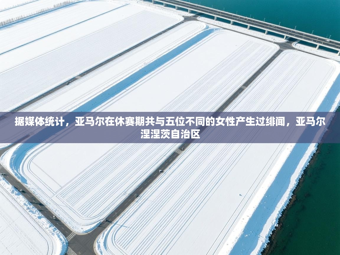 爱游戏体育官网-据媒体统计，亚马尔在休赛期共与五位不同的女性产生过绯闻，亚马尔涅涅茨自治区  第3张