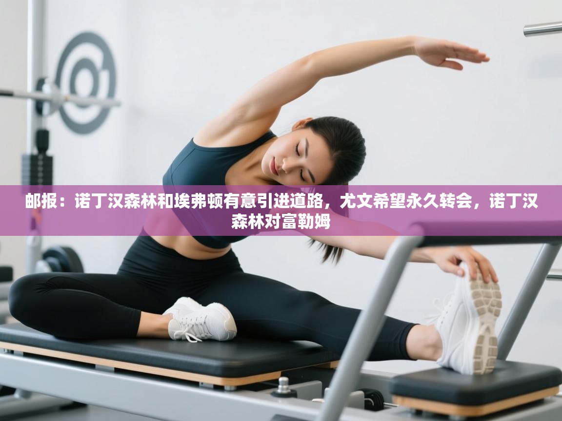 欢娱游戏平台-邮报：诺丁汉森林和埃弗顿有意引进道路，尤文希望永久转会，诺丁汉森林对富勒姆  第2张